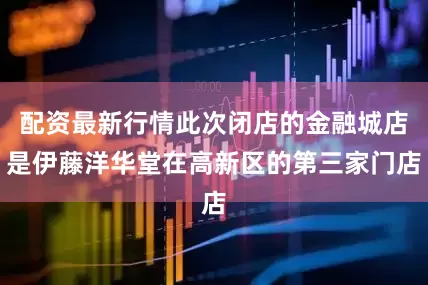 配资最新行情此次闭店的金融城店是伊藤洋华堂在高新区的第三家门店